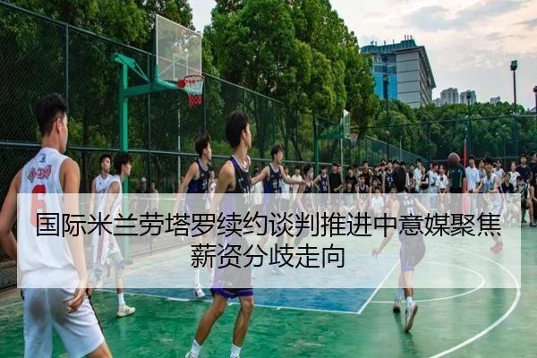 国际米兰劳塔罗续约谈判推进中意媒聚焦薪资分歧走向